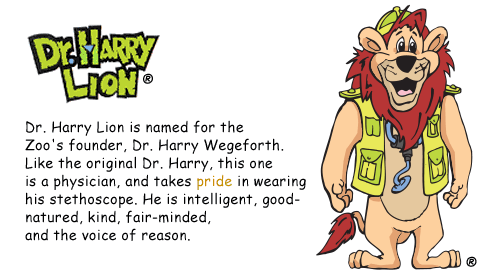 Dr. Harry Lion is named for the Zoo's founder, Dr. Harry Wegeforth. Like the original Dr. Harry, this one is a physician, and takes pride in wearing his stethoscope. He is intelligent, good-natured, kind, fair-minded, and the voice of reason.