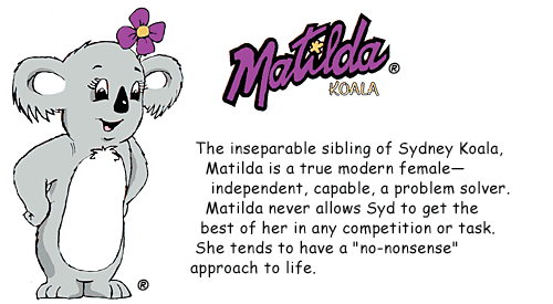 Matilda Koala. The inseparable sibling of Sydney Koala, Matilda is a true modern female--independent, capable, a problem solver. Matilda never allows Syd to get the best of her in any competition or task. She tends to have a "no-nonsense" approach to life.